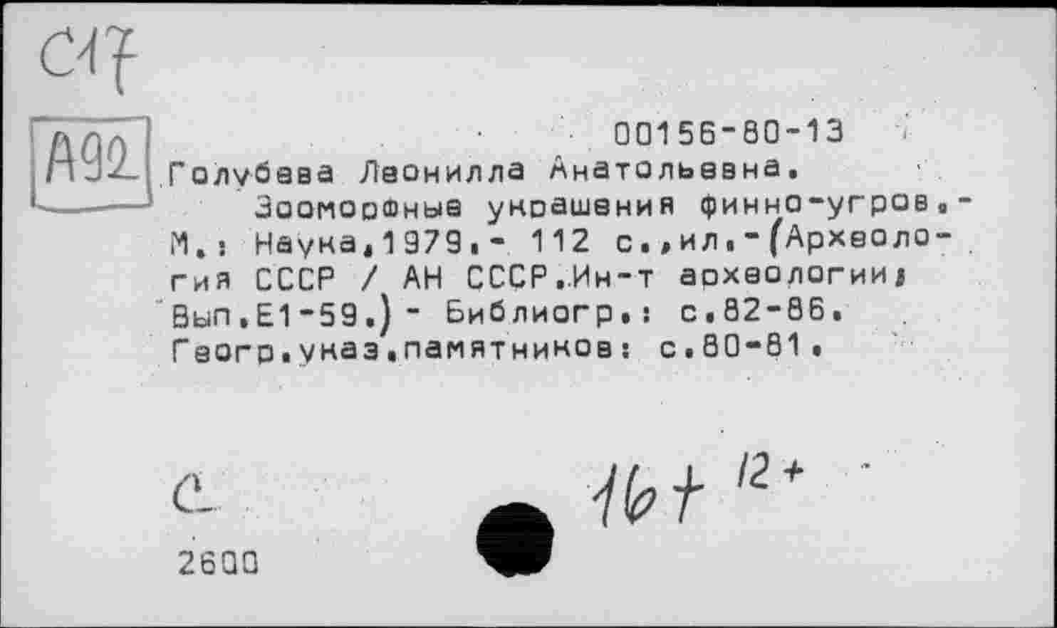 ﻿Ж
00156-90-13 Голубева Леонилла Анатольевна.
Зооморфные украшения финно-угров.-M.s Наука.1979,- 112 с.,ил(Археология СССР / АН СССР..Ин-т археологии^ 0ыП.Е1-59.)- Библиогр.: с.82-66. Гаогр.указ«памятников : с.80-81.
С'-	/2+ •
2600